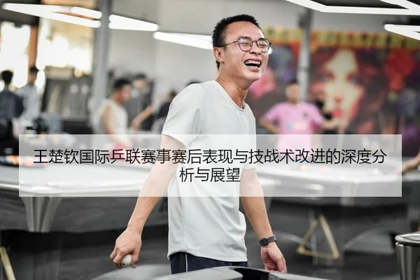 王楚钦国际乒联赛事赛后表现与技战术改进的深度分析与展望（IM SPORTS）